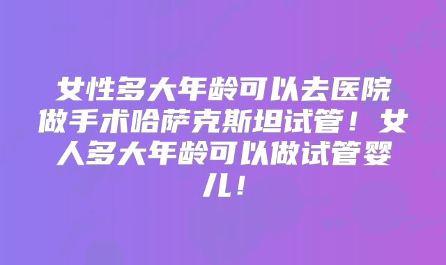 女性多大年龄可以去医院做手术哈萨克斯坦试管！女人多大年龄可以做试管婴儿！