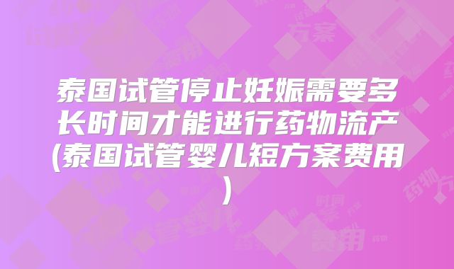 泰国试管停止妊娠需要多长时间才能进行药物流产(泰国试管婴儿短方案费用)