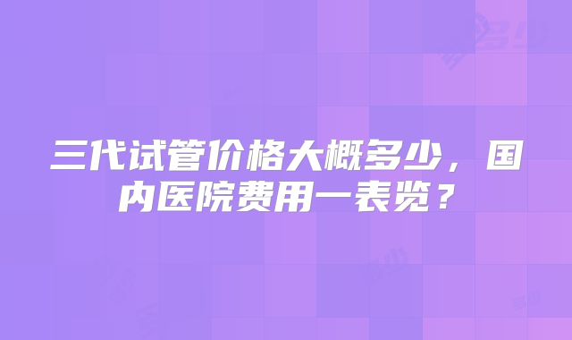 三代试管价格大概多少，国内医院费用一表览？