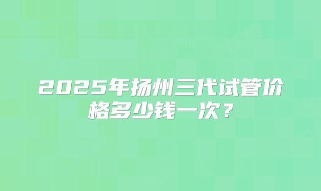 2025年扬州三代试管价格多少钱一次？