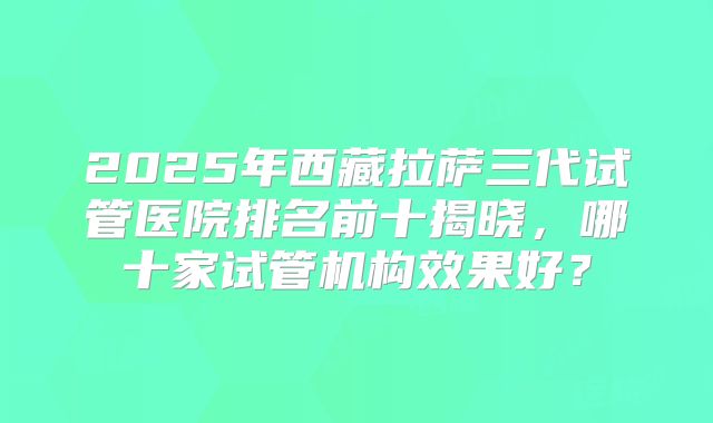 2025年西藏拉萨三代试管医院排名前十揭晓，哪十家试管机构效果好？