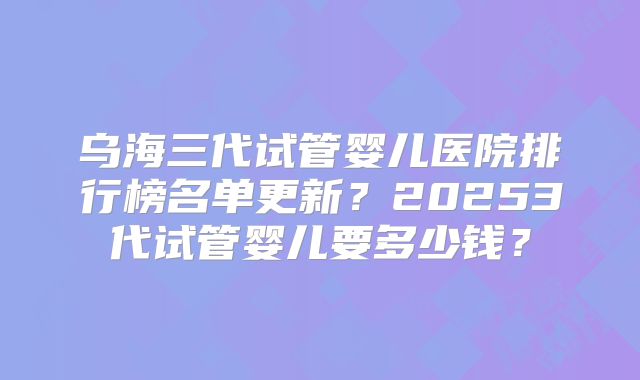 乌海三代试管婴儿医院排行榜名单更新？20253代试管婴儿要多少钱？