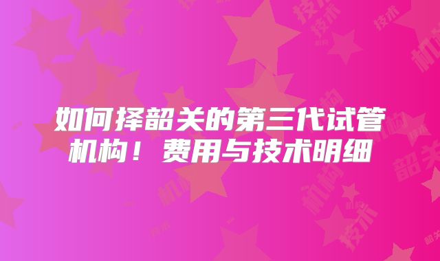 如何择韶关的第三代试管机构！费用与技术明细