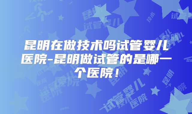 昆明在做技术吗试管婴儿医院-昆明做试管的是哪一个医院！