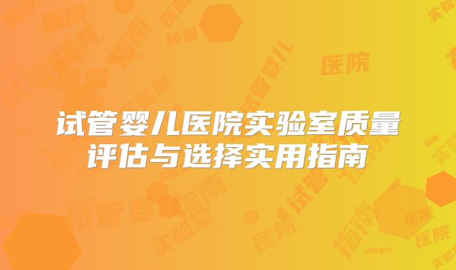 试管婴儿医院实验室质量评估与选择实用指南