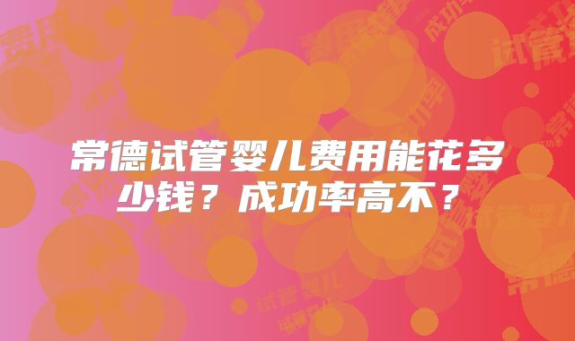 常德试管婴儿费用能花多少钱？成功率高不？