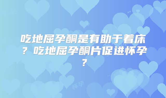 吃地屈孕酮是有助于着床？吃地屈孕酮片促进怀孕？