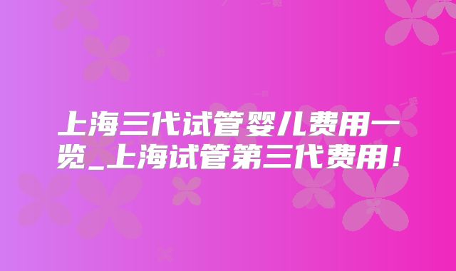上海三代试管婴儿费用一览_上海试管第三代费用!