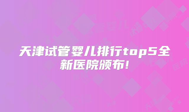 天津试管婴儿排行top5全新医院颁布!