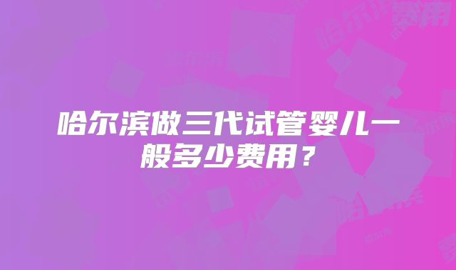 哈尔滨做三代试管婴儿一般多少费用？