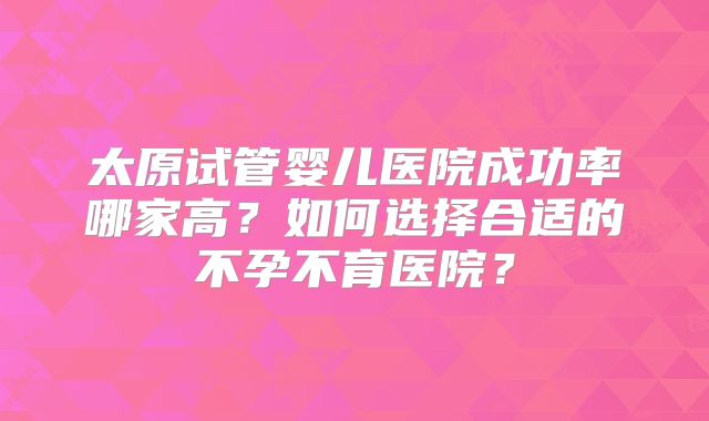 太原试管婴儿医院成功率哪家高？如何选择合适的不孕不育医院？