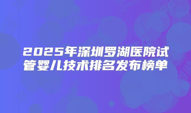2025年深圳罗湖医院试管婴儿技术排名发布榜单