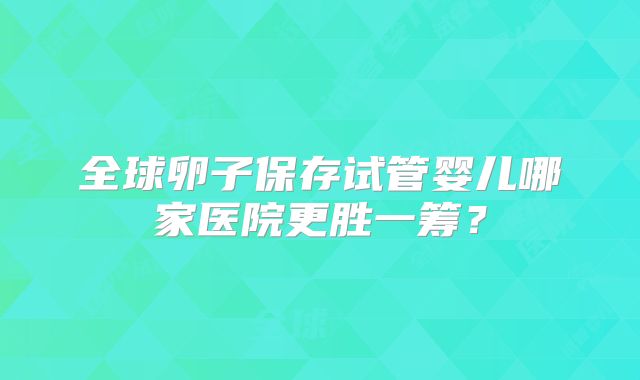 全球卵子保存试管婴儿哪家医院更胜一筹？
