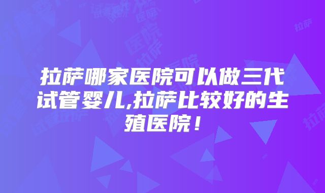拉萨哪家医院可以做三代试管婴儿,拉萨比较好的生殖医院！