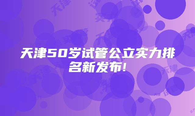 天津50岁试管公立实力排名新发布!
