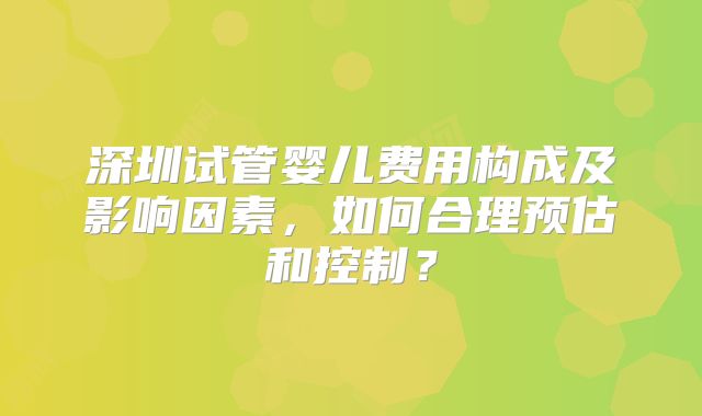 深圳试管婴儿费用构成及影响因素，如何合理预估和控制？