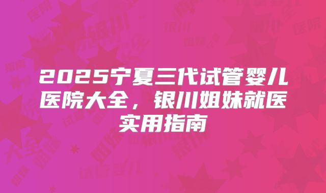2025宁夏三代试管婴儿医院大全,银川姐妹就医实用指南