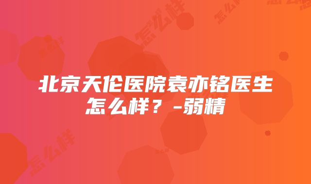 北京天伦医院袁亦铭医生怎么样？-弱精