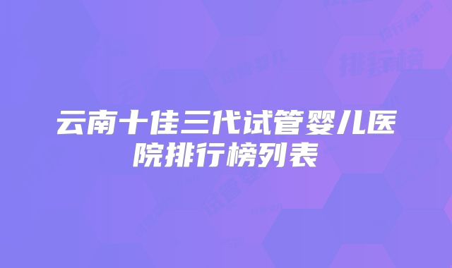 云南十佳三代试管婴儿医院排行榜列表