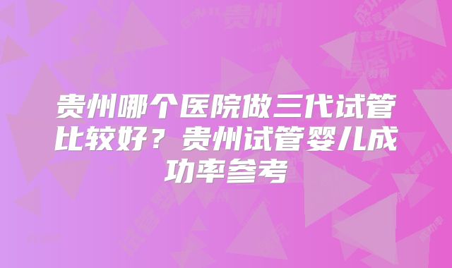 贵州哪个医院做三代试管比较好?贵州试管婴儿成功率参考