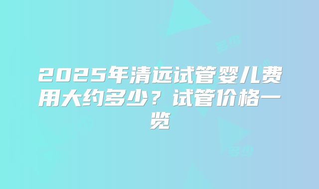2025年清远试管婴儿费用大约多少？试管价格一览