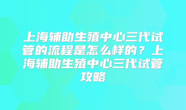 上海辅助生殖中心三代试管的流程是怎么样的?上海辅助生殖中心三代试管攻略
