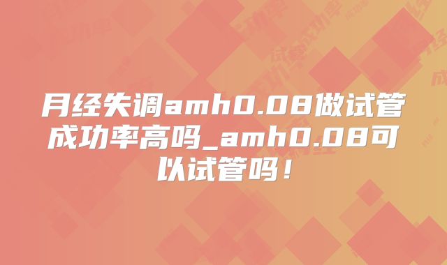 月经失调amh0.08做试管成功率高吗_amh0.08可以试管吗！