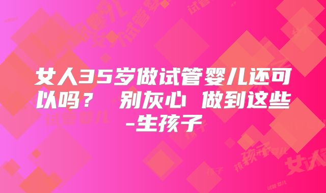 女人35岁做试管婴儿还可以吗？ 别灰心 做到这些-生孩子