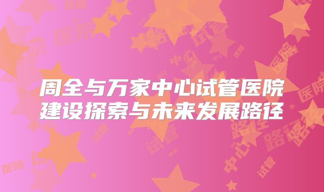 周全与万家中心试管医院建设探索与未来发展路径