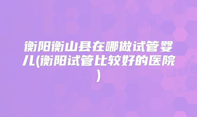 衡阳衡山县在哪做试管婴儿(衡阳试管比较好的医院)