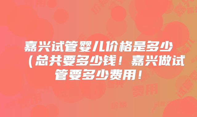 嘉兴试管婴儿价格是多少（总共要多少钱！嘉兴做试管要多少费用！