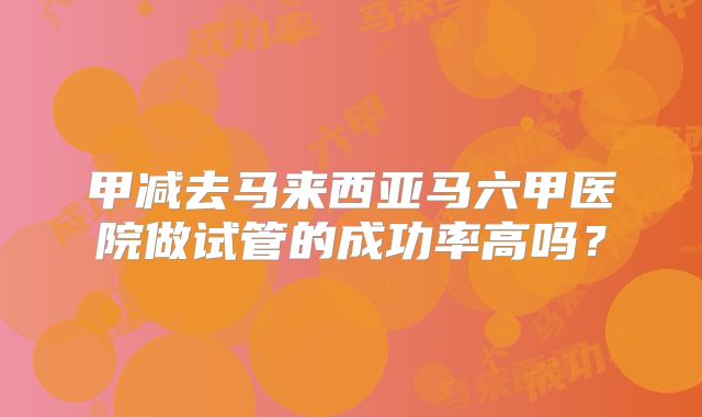 甲减去马来西亚马六甲医院做试管的成功率高吗？