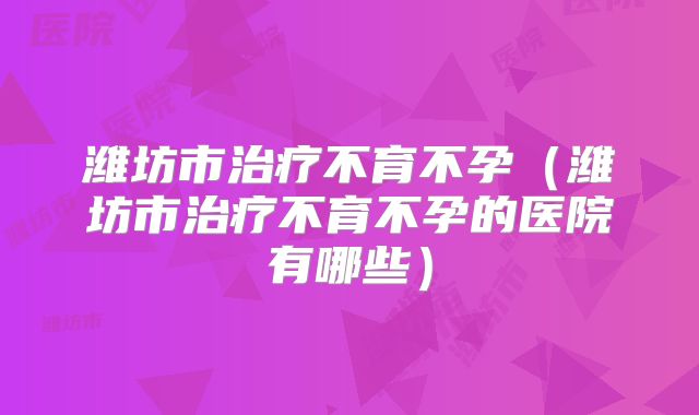 潍坊市治疗不育不孕(潍坊市治疗不育不孕的医院有哪些)