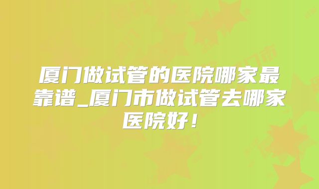 厦门做试管的医院哪家最靠谱_厦门市做试管去哪家医院好！