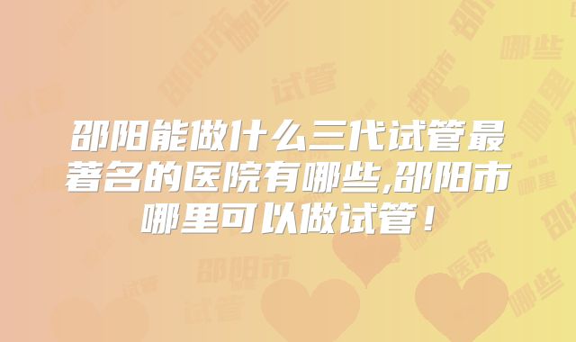 邵阳能做什么三代试管最著名的医院有哪些,邵阳市哪里可以做试管!