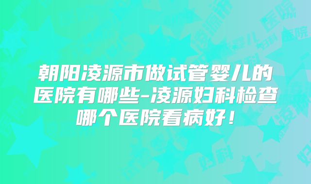 朝阳凌源市做试管婴儿的医院有哪些-凌源妇科检查哪个医院看病好!
