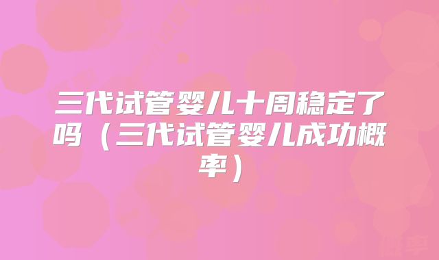 三代试管婴儿十周稳定了吗（三代试管婴儿成功概率）