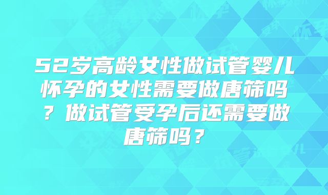 52岁高龄女性做试管婴儿怀孕的女性需要做唐筛吗？做试管受孕后还需要做唐筛吗？