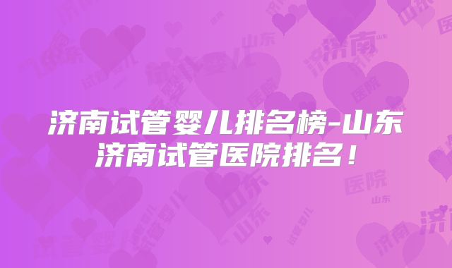 济南试管婴儿排名榜-山东济南试管医院排名！