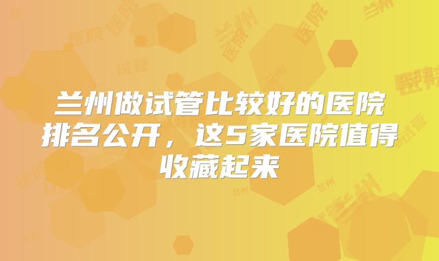 兰州做试管比较好的医院排名公开,这5家医院值得收藏起来