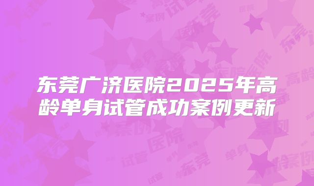 东莞广济医院2025年高龄单身试管成功案例更新