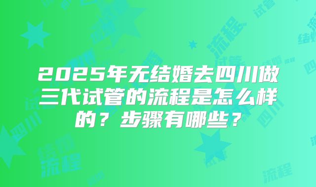 2025年无结婚去四川做三代试管的流程是怎么样的?步骤有哪些?