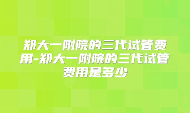 郑大一附院的三代试管费用-郑大一附院的三代试管费用是多少