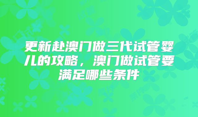 更新赴澳门做三代试管婴儿的攻略，澳门做试管要满足哪些条件