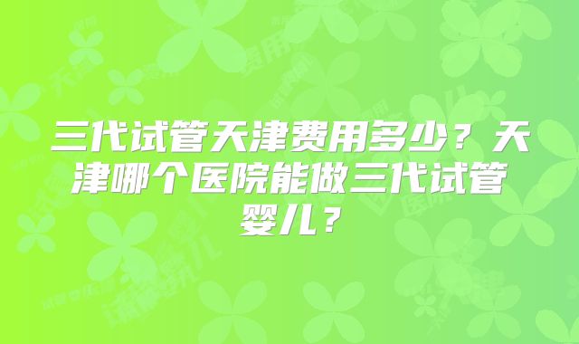 三代试管天津费用多少?天津哪个医院能做三代试管婴儿?
