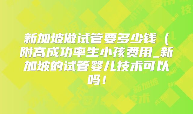 新加坡做试管要多少钱（附高成功率生小孩费用_新加坡的试管婴儿技术可以吗！