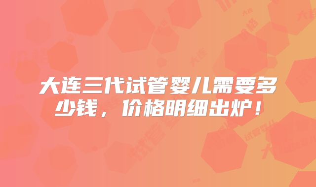 大连三代试管婴儿需要多少钱，价格明细出炉！