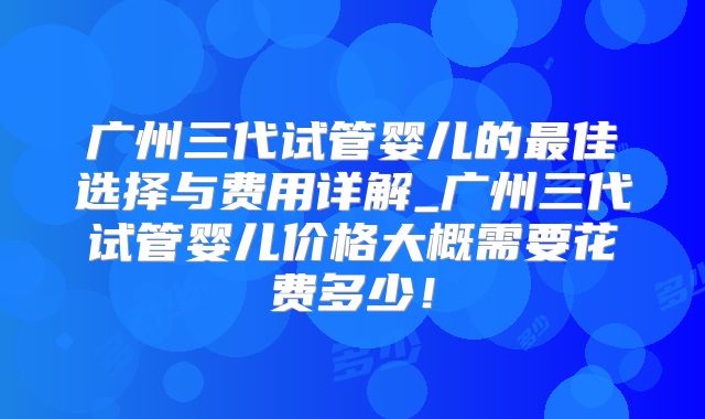广州三代试管婴儿的最佳选择与费用详解_广州三代试管婴儿价格大概需要花费多少！