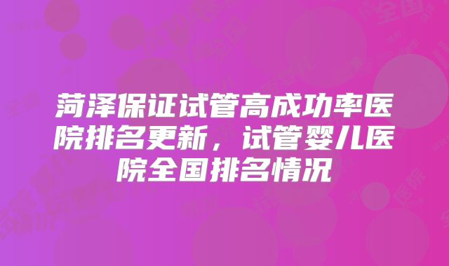 菏泽保证试管高成功率医院排名更新，试管婴儿医院全国排名情况
