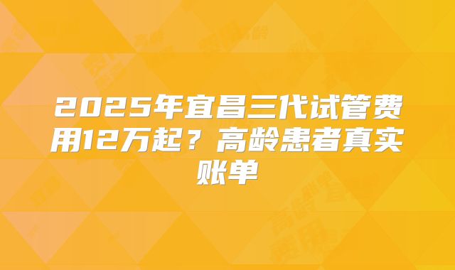 2025年宜昌三代试管费用12万起？高龄患者真实账单